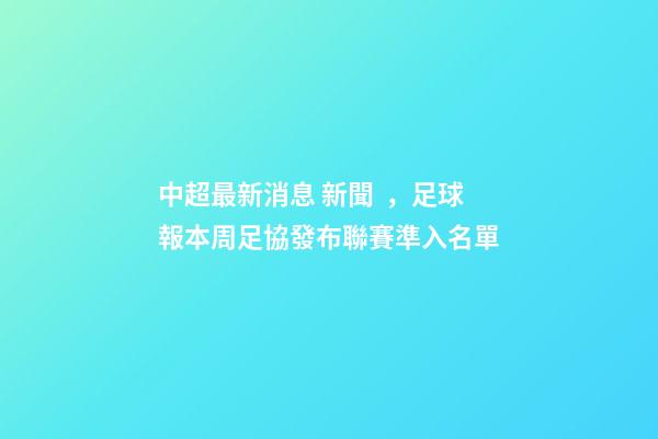 中超最新消息 新聞，足球報本周足協發布聯賽準入名單-第1張-觀點-玄機派